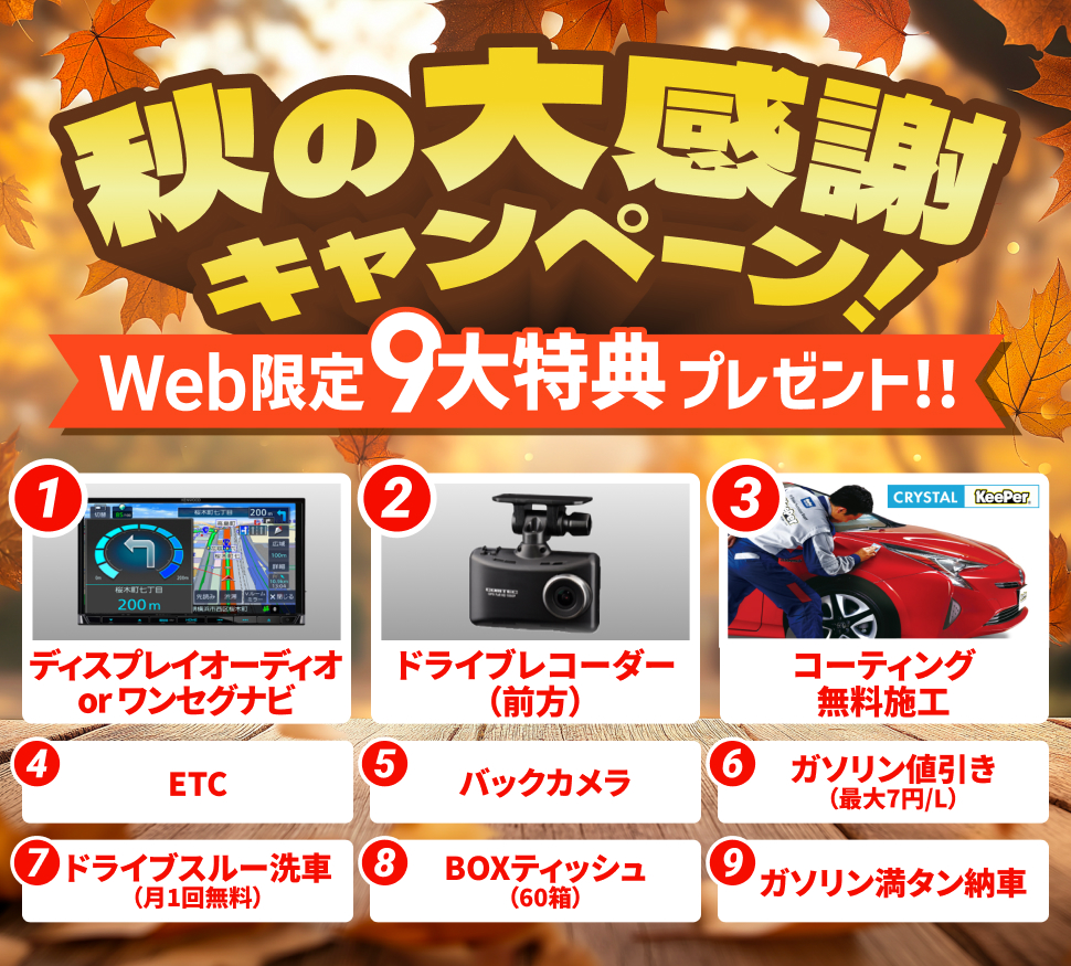 秋の大感謝キャンペーン WEB限定9大特典プレゼント 1「ディスプレイオーディオorワンセグナビ」 2「ドライブレコーダー（前方）」 3「crystalKeePerコーティング無料施工」 4「ETC」 5「バックカメラ」 6「ガゾリン最大7円/L引き」 7「ドライブスルー洗車無料（月1回）」 8「BOXティッシュ60箱」 9「ガソリン満タン納車」