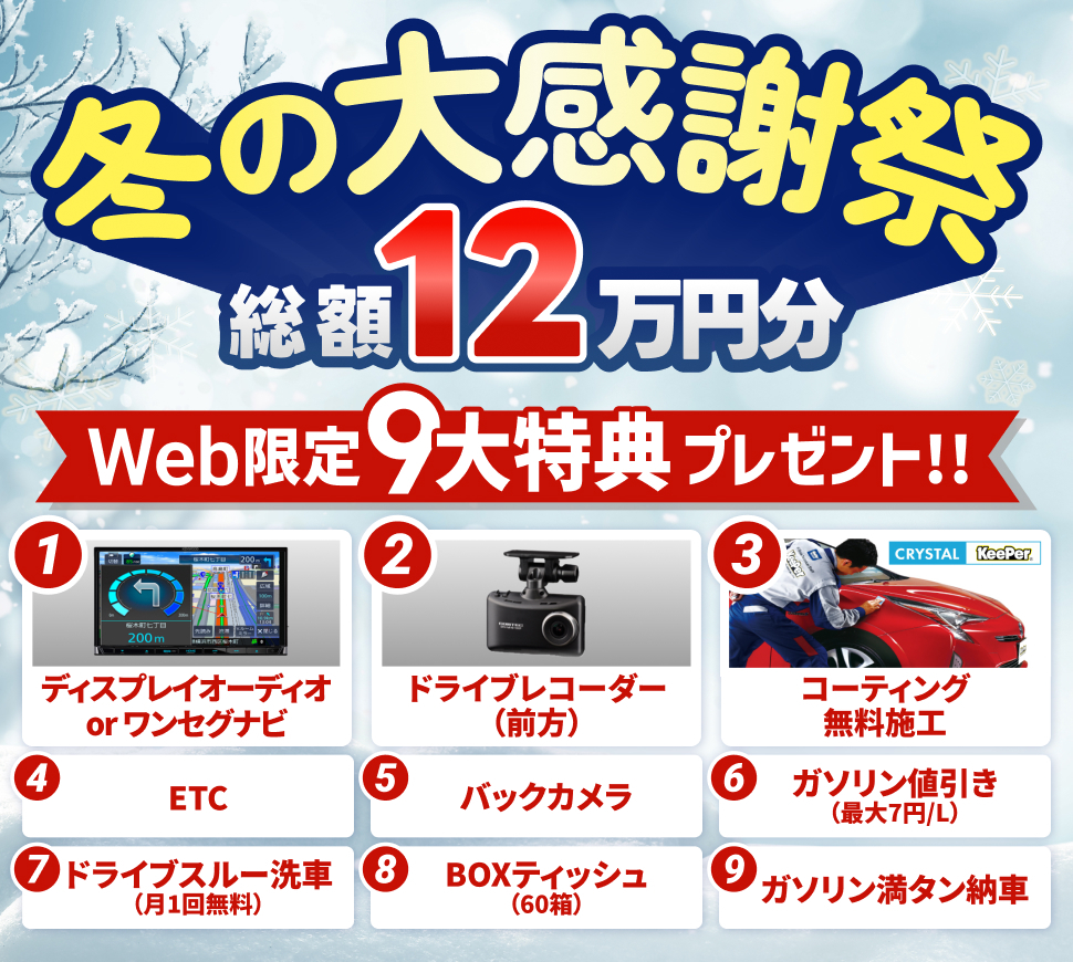 冬の大感謝キャンペーン WEB限定9大特典プレゼント 1「ディスプレイオーディオorワンセグナビ」 2「ドライブレコーダー（前方）」 3「crystalKeePerコーティング無料施工」 4「ETC」 5「バックカメラ」 6「ガゾリン最大7円/L引き」 7「ドライブスルー洗車無料（月1回）」 8「BOXティッシュ60箱」 9「ガソリン満タン納車」