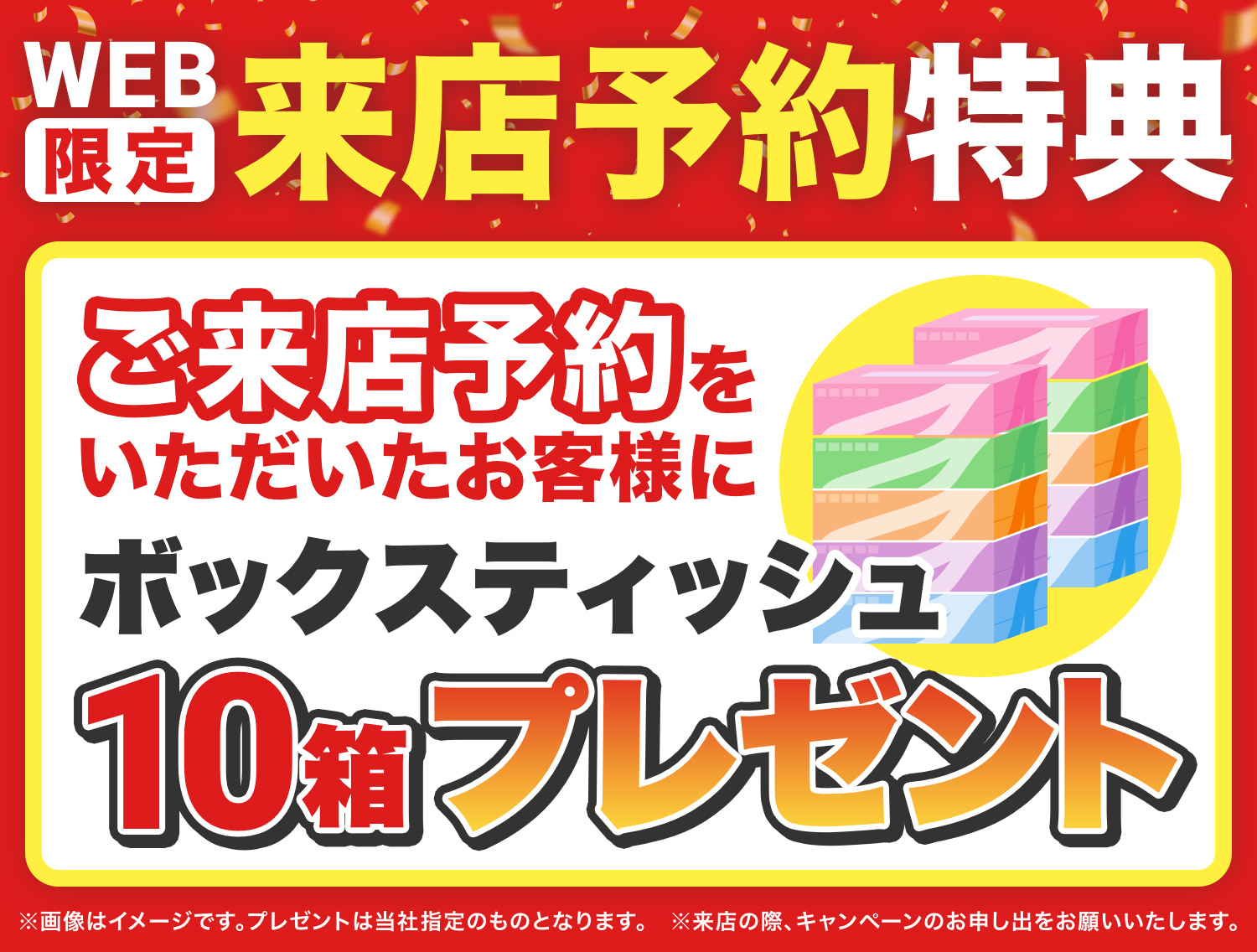 WEB限定来店予約特典 ご来店予約をいただいたお客様にボックスティッシュ10箱プレゼント ※画像はイメージです。プレゼントは当社指定のものとなります。 ※来店の際キャンペーンのお申し出をお願い致します。