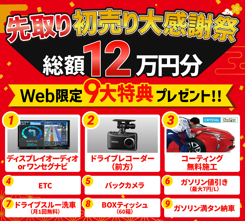 先取り初売り大感謝祭 総額12万円分 WEB限定9大特典プレゼント 1「ディスプレイオーディオorワンセグナビ」 2「ドライブレコーダー（前方）」 3「crystalKeePerコーティング無料施工」 4「ETC」 5「バックカメラ」 6「ガゾリン最大7円/L引き」 7「ドライブスルー洗車無料（月1回）」 8「BOXティッシュ60箱」 9「ガソリン満タン納車」 ※特典の取付工賃はお客様負担となります。