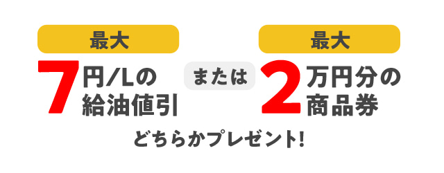 最大7円/L値引 または 最大2万円分の商品券 どちらかをプレゼント！