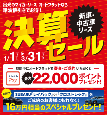 決算セール 出光のマイカーリース 新車・中古車リース オートフラットなら給油値引きでお得！ 期間中にオートフラットで審査・ご成約いただくとえらべるPay最大22,000ポイントプレゼント！ さらにSUBARU「レイバック」or「クロストレック」をご成約のお客様にもれなく16万円相当のスペシャルプレゼント キャンペーン期間は1/1[THU]~3/31[TUE]